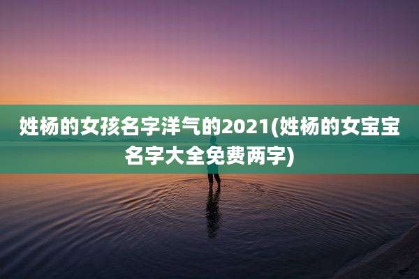 姓杨的女孩名字洋气的2021(姓杨的女宝宝名字大全免费两字)