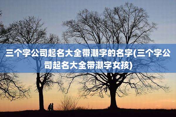 三个字公司起名大全带潮字的名字(三个字公司起名大全带潮字女孩)