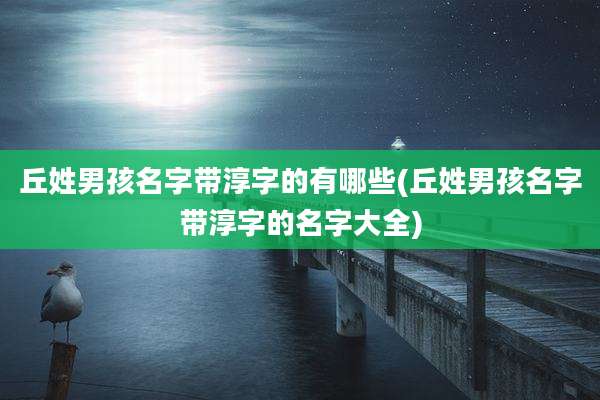丘姓男孩名字带淳字的有哪些(丘姓男孩名字带淳字的名字大全)
