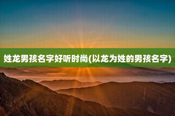 姓龙男孩名字好听时尚(以龙为姓的男孩名字)