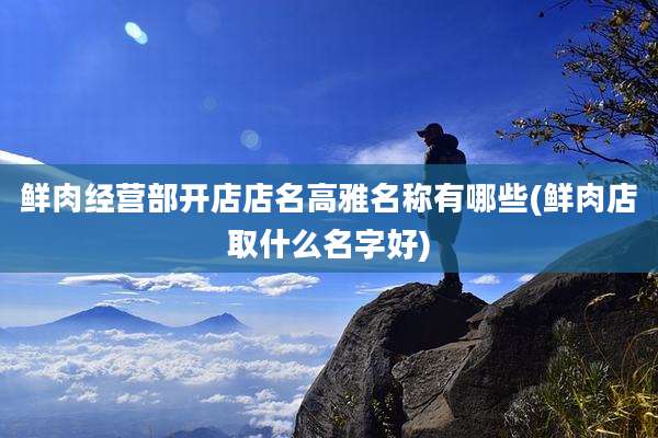鲜肉经营部开店店名高雅名称有哪些(鲜肉店取什么名字好)