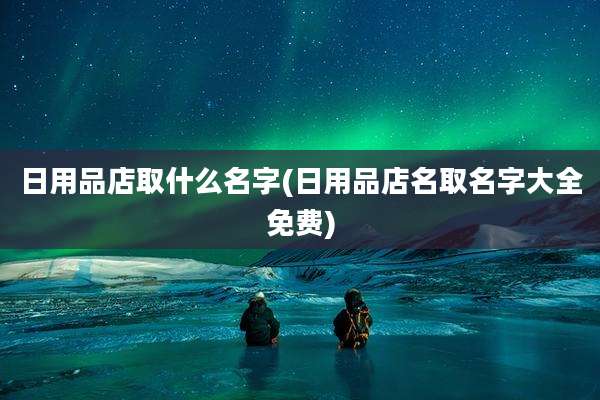日用品店取什么名字(日用品店名取名字大全免费)