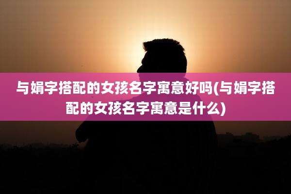 与娟字搭配的女孩名字寓意好吗(与娟字搭配的女孩名字寓意是什么)
