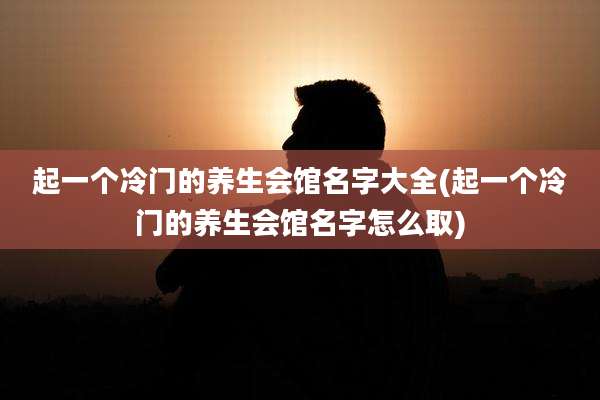 起一个冷门的养生会馆名字大全(起一个冷门的养生会馆名字怎么取)