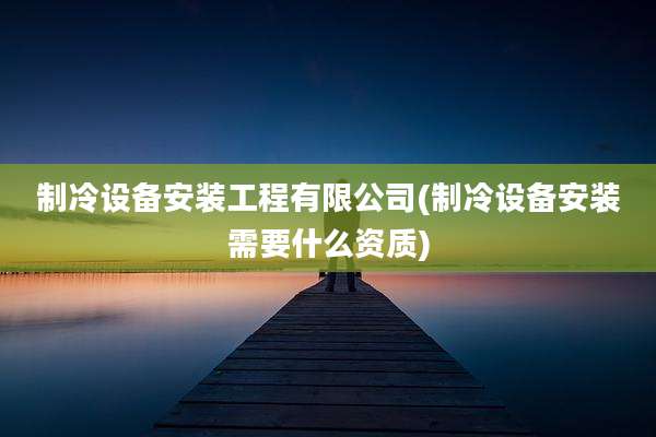 制冷设备安装工程有限公司(制冷设备安装需要什么资质)