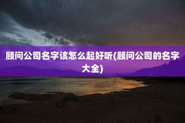 顾问公司名字该怎么起好听(顾问公司的名字大全)