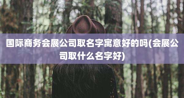 国际商务会展公司取名字寓意好的吗(会展公司取什么名字好)