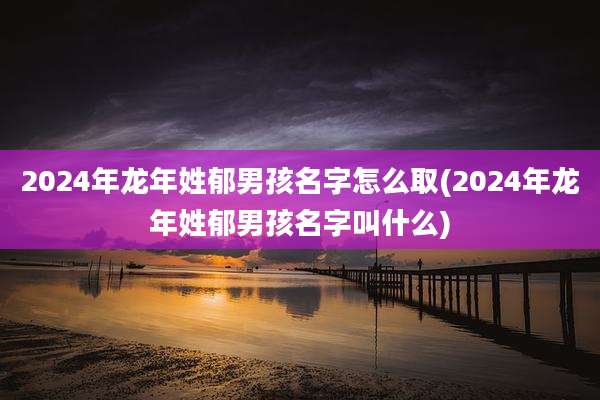 2024年龙年姓郁男孩名字怎么取(2024年龙年姓郁男孩名字叫什么)