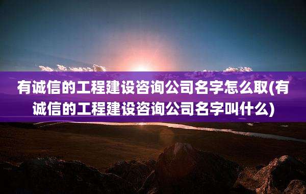 有诚信的工程建设咨询公司名字怎么取(有诚信的工程建设咨询公司名字叫什么)