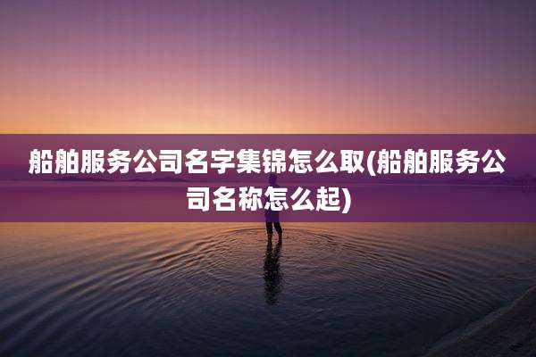 船舶服务公司名字集锦怎么取(船舶服务公司名称怎么起)