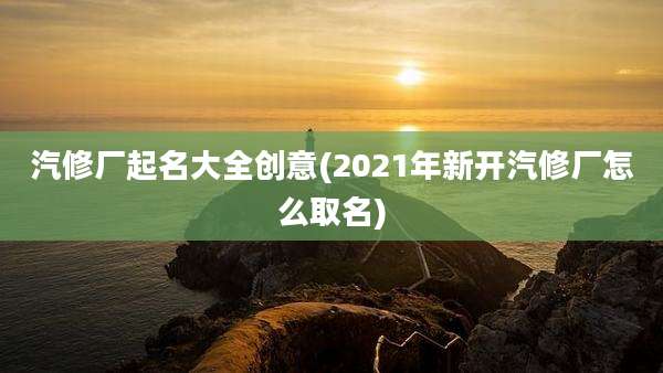 汽修厂起名大全创意(2021年新开汽修厂怎么取名)
