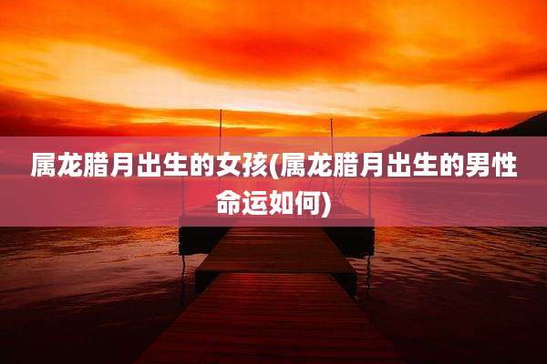 属龙腊月出生的女孩(属龙腊月出生的男性命运如何)