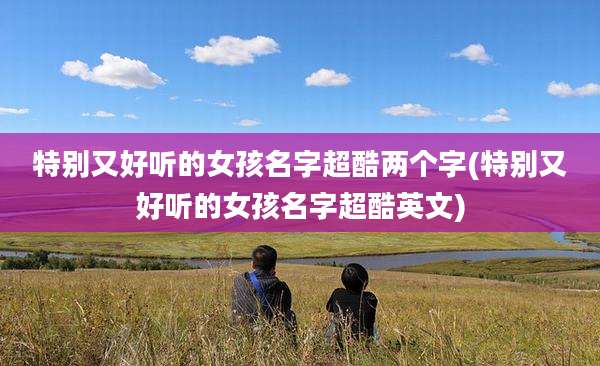 特别又好听的女孩名字超酷两个字(特别又好听的女孩名字超酷英文)
