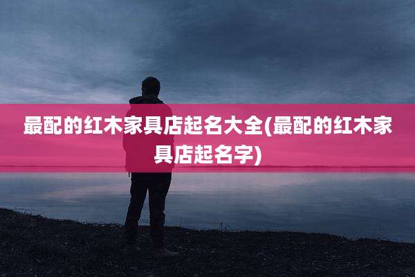 最配的红木家具店起名大全(最配的红木家具店起名字)