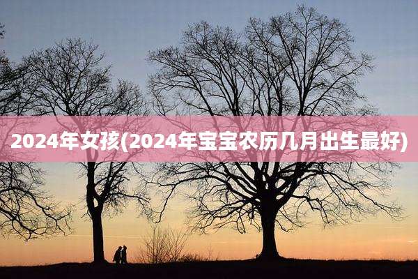 2024年女孩(2024年宝宝农历几月出生最好)