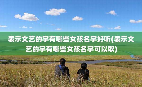 表示文艺的字有哪些女孩名字好听(表示文艺的字有哪些女孩名字可以取)