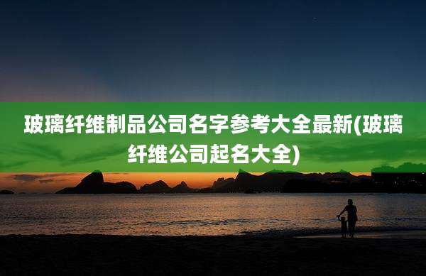 玻璃纤维制品公司名字参考大全最新(玻璃纤维公司起名大全)