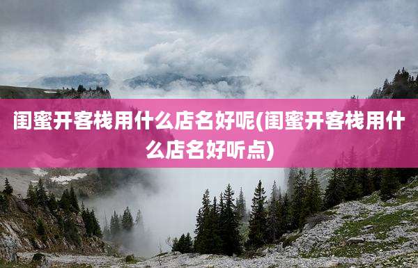 闺蜜开客栈用什么店名好呢(闺蜜开客栈用什么店名好听点)