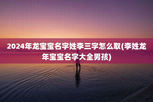 2024年龙宝宝名字姓李三字怎么取(李姓龙年宝宝名字大全男孩)