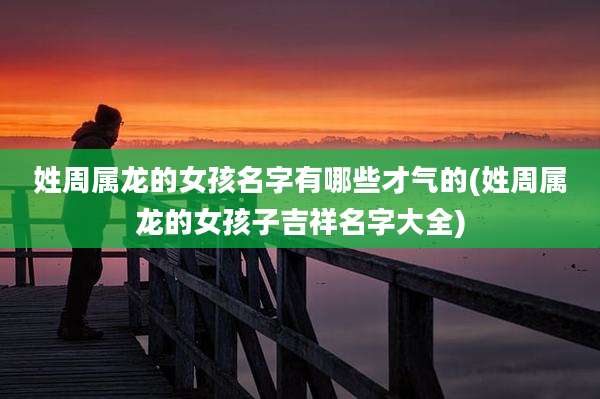 姓周属龙的女孩名字有哪些才气的(姓周属龙的女孩子吉祥名字大全)