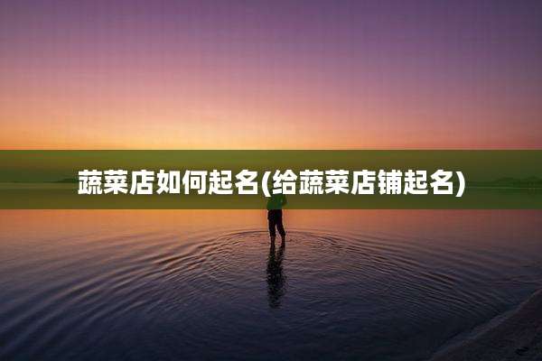 蔬菜店如何起名(给蔬菜店铺起名)