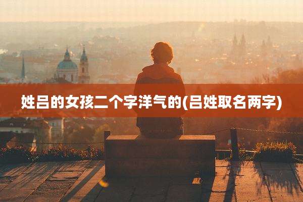 姓吕的女孩二个字洋气的(吕姓取名两字)
