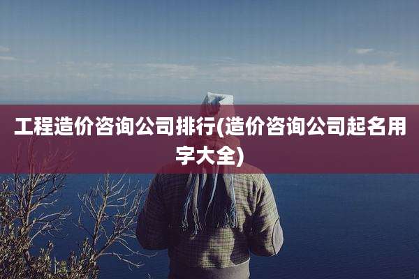 工程造价咨询公司排行(造价咨询公司起名用字大全)