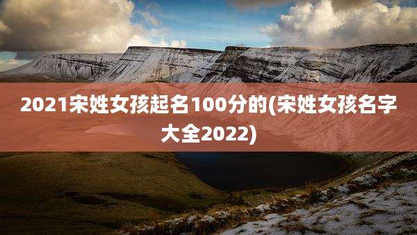 2021宋姓女孩起名100分的(宋姓女孩名字大全2022)