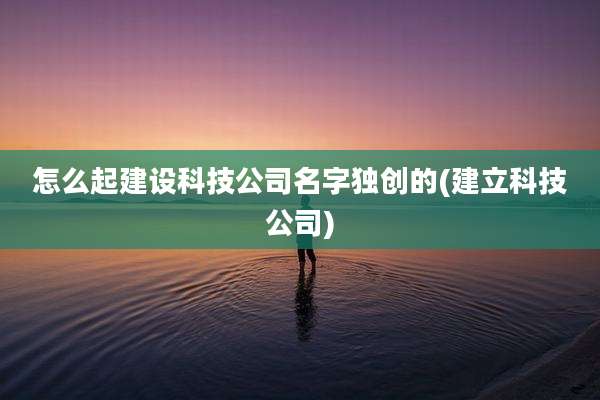 怎么起建设科技公司名字独创的(建立科技公司)