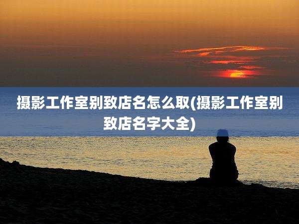 摄影工作室别致店名怎么取(摄影工作室别致店名字大全)