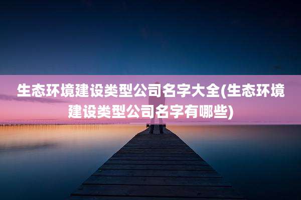 生态环境建设类型公司名字大全(生态环境建设类型公司名字有哪些)