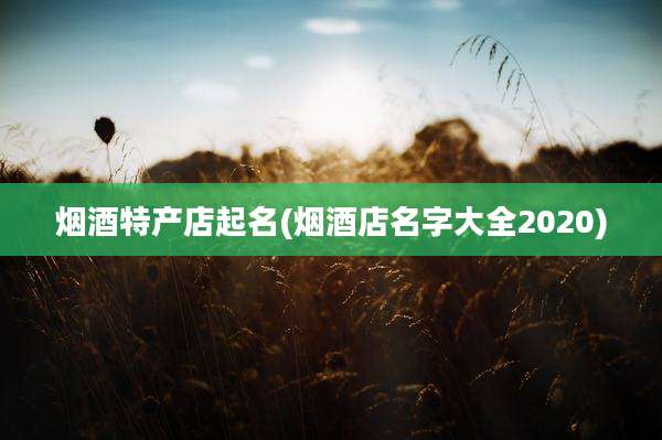 烟酒特产店起名(烟酒店名字大全2020)