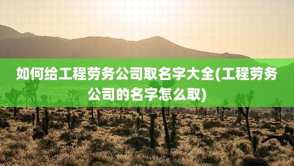 如何给工程劳务公司取名字大全(工程劳务公司的名字怎么取)