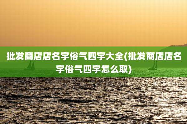 批发商店店名字俗气四字大全(批发商店店名字俗气四字怎么取)