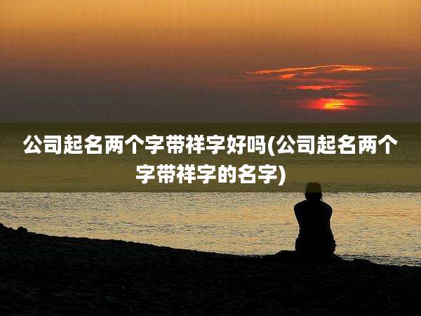 公司起名两个字带祥字好吗(公司起名两个字带祥字的名字)