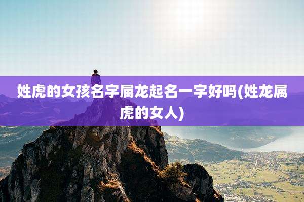 姓虎的女孩名字属龙起名一字好吗(姓龙属虎的女人)