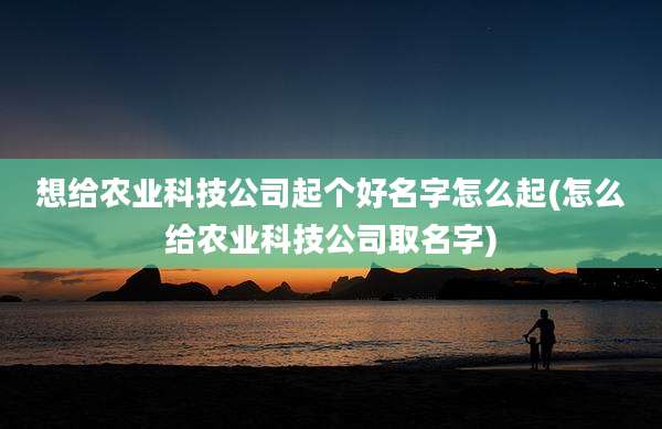 想给农业科技公司起个好名字怎么起(怎么给农业科技公司取名字)