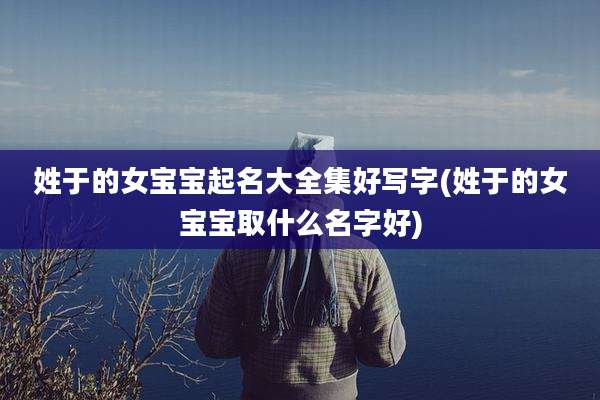 姓于的女宝宝起名大全集好写字(姓于的女宝宝取什么名字好)