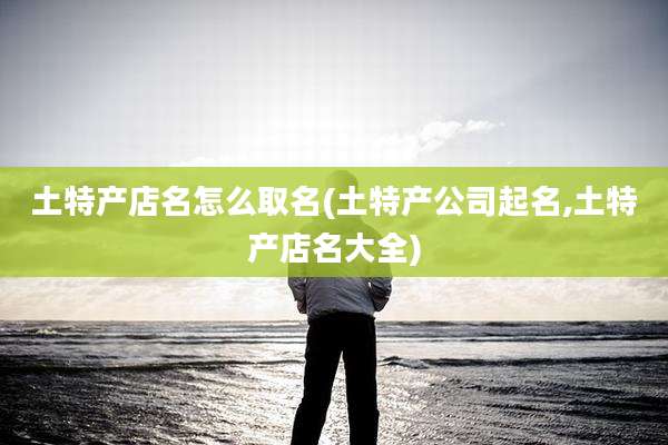 土特产店名怎么取名(土特产公司起名,土特产店名大全)