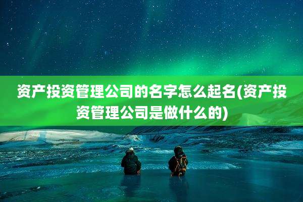 资产投资管理公司的名字怎么起名(资产投资管理公司是做什么的)