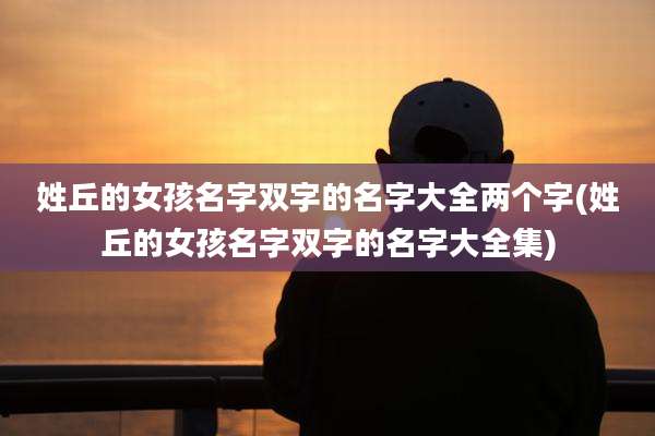 姓丘的女孩名字双字的名字大全两个字(姓丘的女孩名字双字的名字大全集)