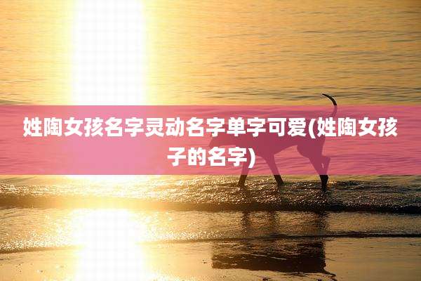 姓陶女孩名字灵动名字单字可爱(姓陶女孩子的名字)