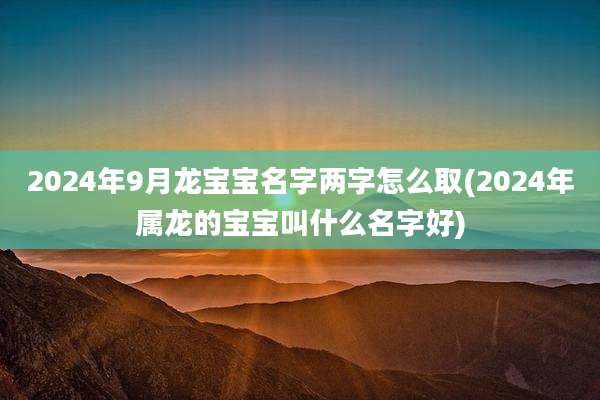 2024年9月龙宝宝名字两字怎么取(2024年属龙的宝宝叫什么名字好)
