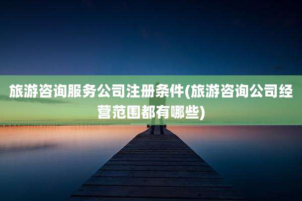 旅游咨询服务公司注册条件(旅游咨询公司经营范围都有哪些)