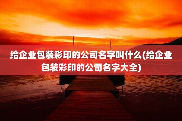 给企业包装彩印的公司名字叫什么(给企业包装彩印的公司名字大全)