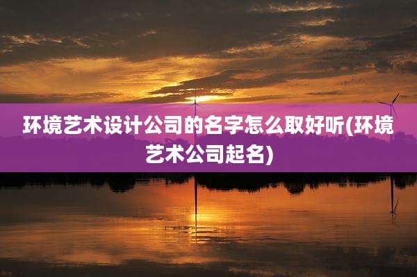 环境艺术设计公司的名字怎么取好听(环境艺术公司起名)