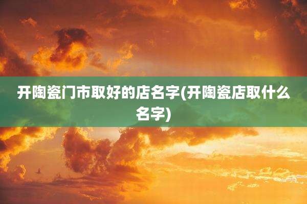 开陶瓷门市取好的店名字(开陶瓷店取什么名字)