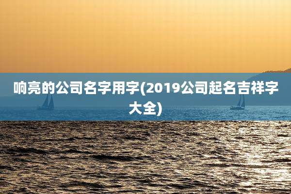 响亮的公司名字用字(2019公司起名吉祥字大全)