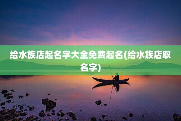 给水族店起名字大全免费起名(给水族店取名字)