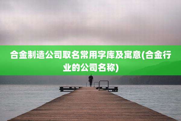 合金制造公司取名常用字库及寓意(合金行业的公司名称)